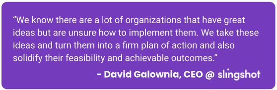 David's Quote Callout: We know there are a lot of organizations that have great ideas but are unsure how to implement them. We take these ideas and turn them into a firm plan of action and also solidify their feasibility and achievable outcomes.