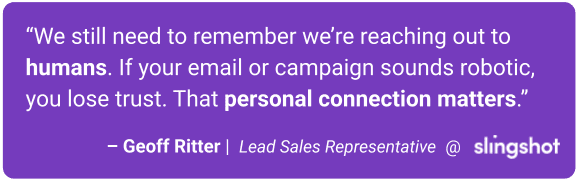 We still need to remember we’re reaching out to humans. If your email or campaign sounds robotic, you lose trust. That personal connection matters.