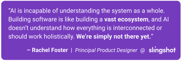 AI is incapable of understanding the system as a whole. Building software is like building a vast ecosystem, and AI doesn’t understand how everything is interconnected or should work holistically. We’re simply not there yet.